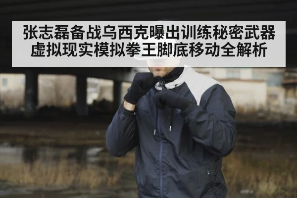 张志磊备战乌西克曝出训练秘密武器 虚拟现实模拟拳王脚底移动全解析